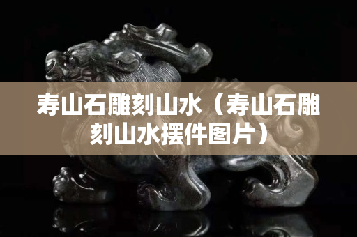 壽山石雕刻山水（壽山石雕刻山水擺件圖片）