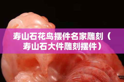 壽山石花鳥擺件名家雕刻（壽山石大件雕刻擺件）