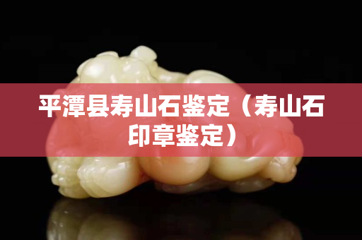 平潭縣壽山石鑒定（壽山石印章鑒定）