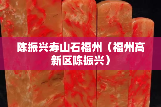 陳振興壽山石福州（福州高新區陳振興）