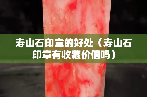 壽山石印章的好處（壽山石印章有收藏價(jià)值嗎）