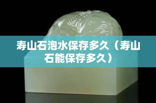 壽山石泡水保存多久（壽山石能保存多久）