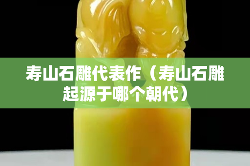 壽山石雕代表作（壽山石雕起源于哪個朝代）