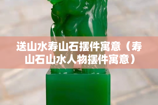 送山水壽山石擺件寓意（壽山石山水人物擺件寓意）