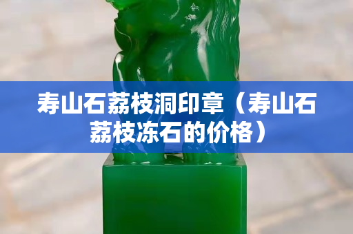 壽山石荔枝洞印章（壽山石荔枝凍石的價格）