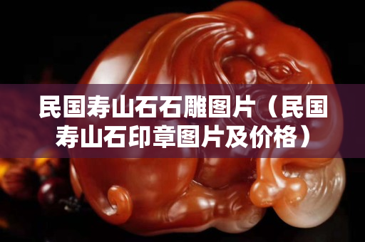 民國壽山石石雕圖片（民國壽山石印章圖片及價格）
