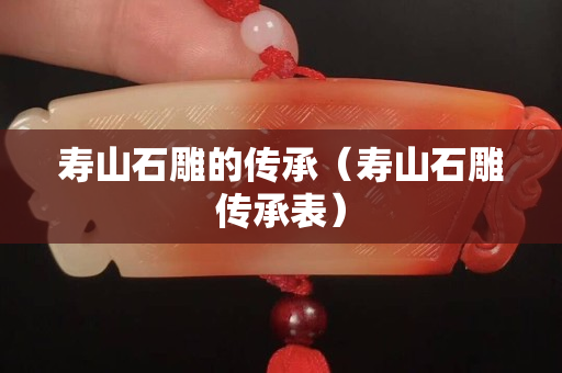 壽山石雕的傳承（壽山石雕傳承表）