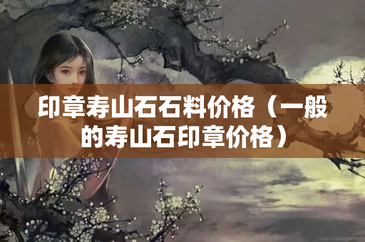 印章壽山石石料價格（一般的壽山石印章價格）
