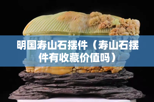 明國壽山石擺件（壽山石擺件有收藏價值嗎）