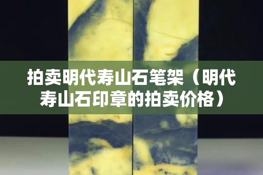 拍賣明代壽山石筆架（明代壽山石印章的拍賣價格）