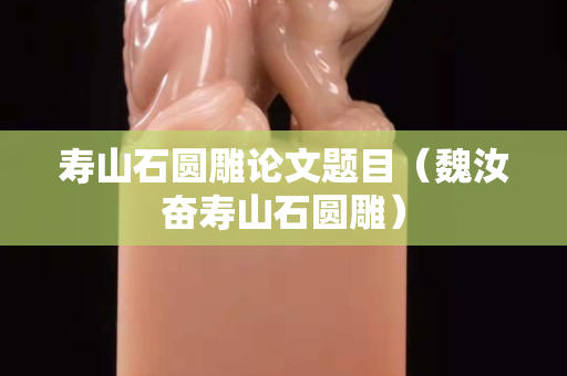 壽山石圓雕論文題目（魏汝奮壽山石圓雕）