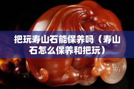 把玩壽山石能保養嗎（壽山石怎么保養和把玩）