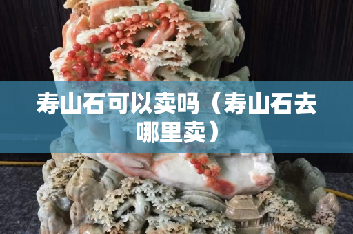 壽山石可以賣嗎（壽山石去哪里賣）