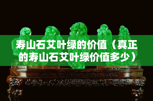 壽山石艾葉綠的價值（真正的壽山石艾葉綠價值多少）