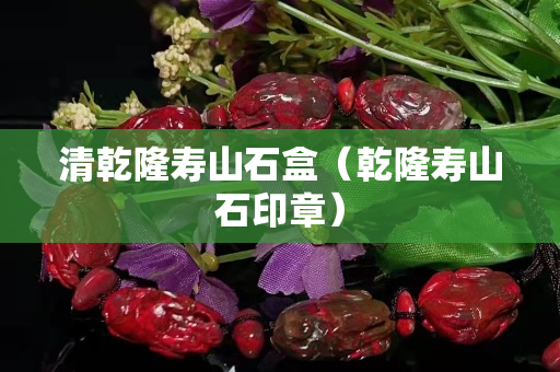 清乾隆壽山石盒（乾隆壽山石印章）