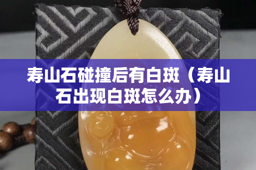 壽山石碰撞后有白斑（壽山石出現(xiàn)白斑怎么辦）