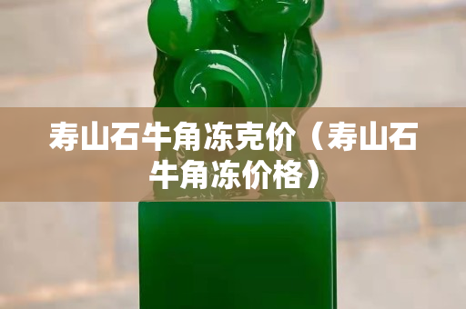 壽山石牛角凍克價(jià)（壽山石牛角凍價(jià)格）