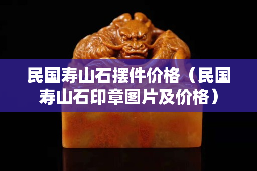 民國壽山石擺件價格（民國壽山石印章圖片及價格）