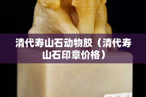清代壽山石動物膠（清代壽山石印章價格）