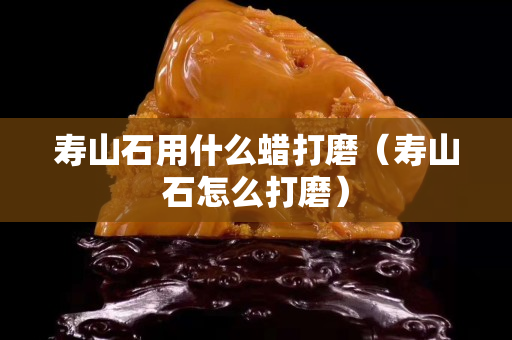 壽山石用什么蠟打磨（壽山石怎么打磨）