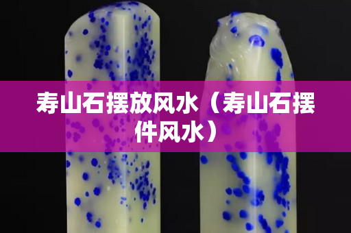 壽山石擺放風(fēng)水（壽山石擺件風(fēng)水）