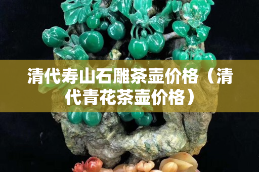 清代壽山石雕茶壺價格（清代青花茶壺價格）