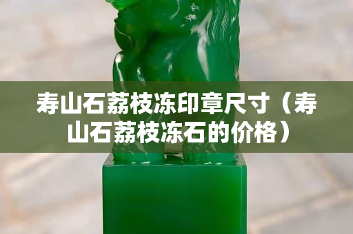 壽山石荔枝凍印章尺寸（壽山石荔枝凍石的價格）