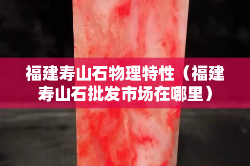 福建壽山石物理特性（福建壽山石批發市場在哪里）