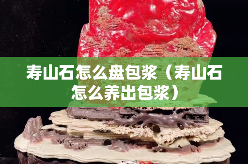 壽山石怎么盤包漿（壽山石怎么養(yǎng)出包漿）