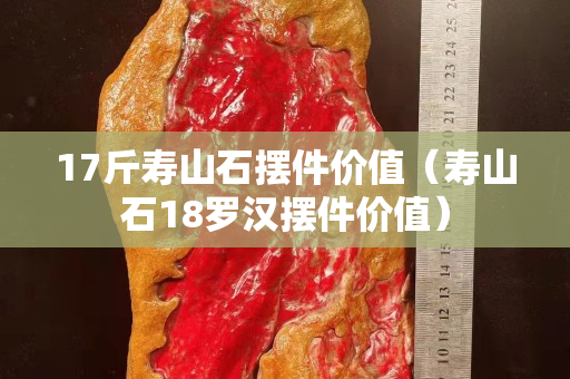 17斤壽山石擺件價值（壽山石18羅漢擺件價值）