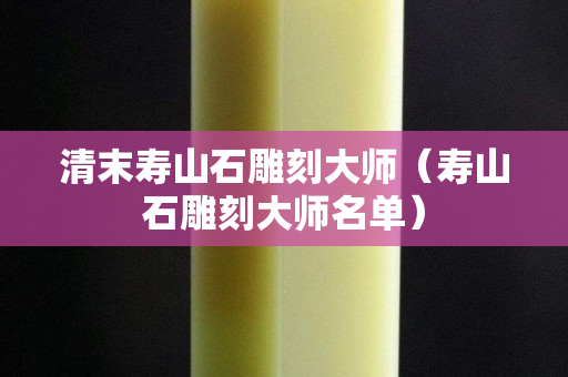 清末壽山石雕刻大師（壽山石雕刻大師名單）