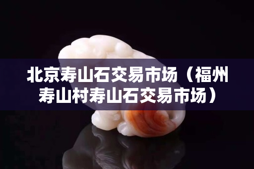 北京壽山石交易市場(chǎng)（福州壽山村壽山石交易市場(chǎng)）