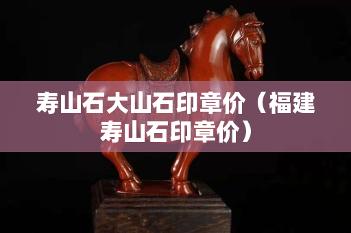 壽山石大山石印章價（福建壽山石印章價）