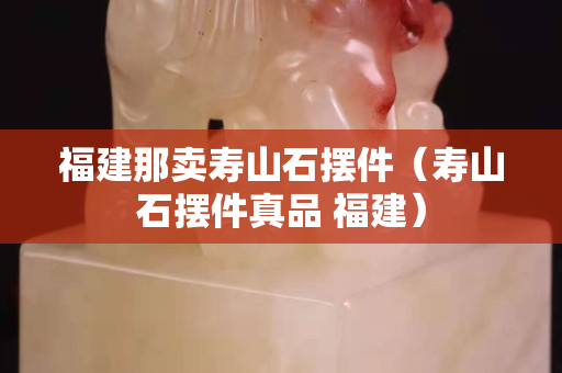 福建那賣壽山石擺件（壽山石擺件真品 福建）