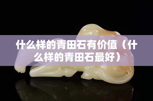 什么樣的青田石有價值（什么樣的青田石最好）