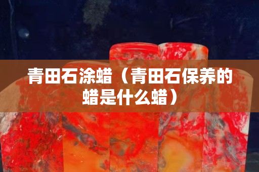 青田石涂蠟（青田石保養的蠟是什么蠟）