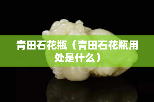 青田石花瓶（青田石花瓶用處是什么）