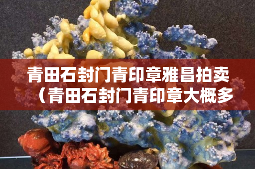 青田石封門青印章雅昌拍賣（青田石封門青印章大概多少錢）