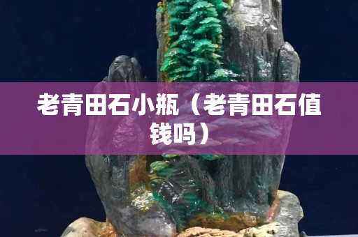 老青田石小瓶（老青田石值錢嗎）