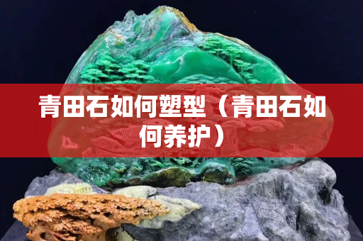 青田石如何塑型（青田石如何養(yǎng)護(hù)）