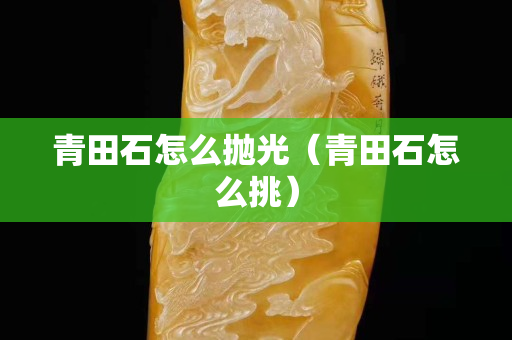 青田石怎么拋光（青田石怎么挑）