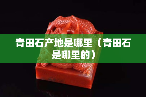青田石產(chǎn)地是哪里（青田石是哪里的）