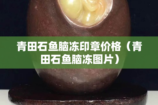 青田石魚腦凍印章價格（青田石魚腦凍圖片）