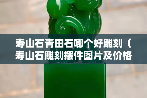 壽山石青田石哪個好雕刻（壽山石雕刻擺件圖片及價格）
