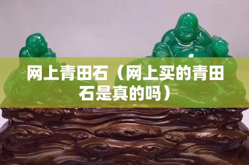 網(wǎng)上青田石（網(wǎng)上買的青田石是真的嗎）