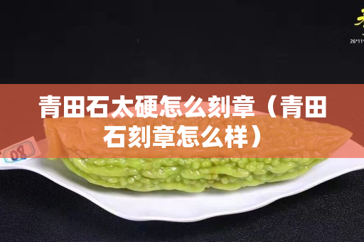 青田石太硬怎么刻章（青田石刻章怎么樣）