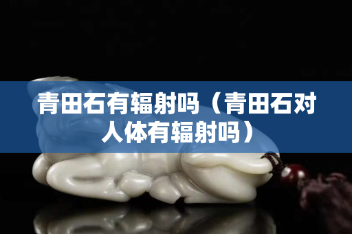 青田石有輻射嗎（青田石對人體有輻射嗎）