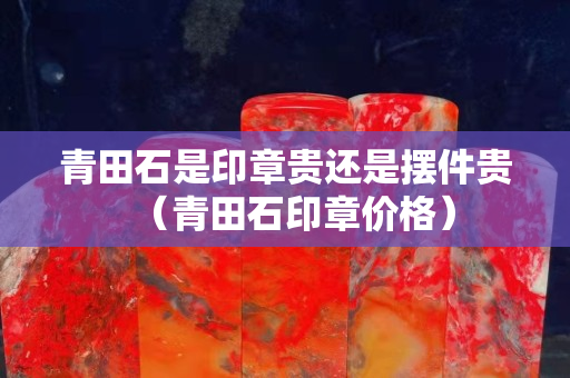 青田石是印章貴還是擺件貴（青田石印章價格）