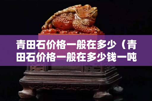 青田石價格一般在多少（青田石價格一般在多少錢一噸）