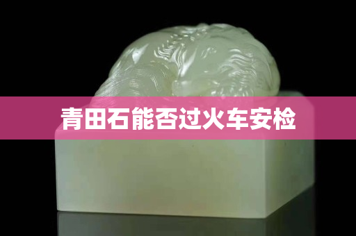 青田石能否過火車安檢